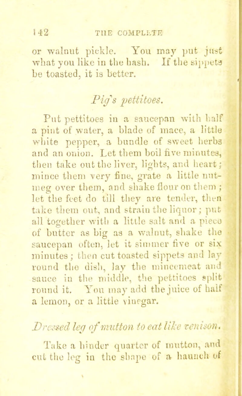 or walnut pickle. You may put just what you like in the hash. If the sippets be toasted, it is better. Pig's pettitoes. Put pettitoes in a saucepan with half a pint of water, a blade of mace, a little white pepper, a bundle of sweet herbs and an onion. Let them boil five minutes, then take out the liver, lights, and heart; mince them very fine, grate a little nut- meg over them, and shake Hour on them ; let the feet do till they are tender, then take them out, and strain the liquor; put all together with a little salt and a piece of butter as big as a walnut, shake the saucepan often, let it simmer five or six minutes ; then cut toasted sippets and lay round the dish, lay the mincemeat and sauce in the middle, the pettitoes split round it. You may add the juice of half a lemon, or a little vinegar. Dressed leg of mutton to eat like venison. Take a hinder quarter of mutton, and cut the leg in the shape of a haunch of