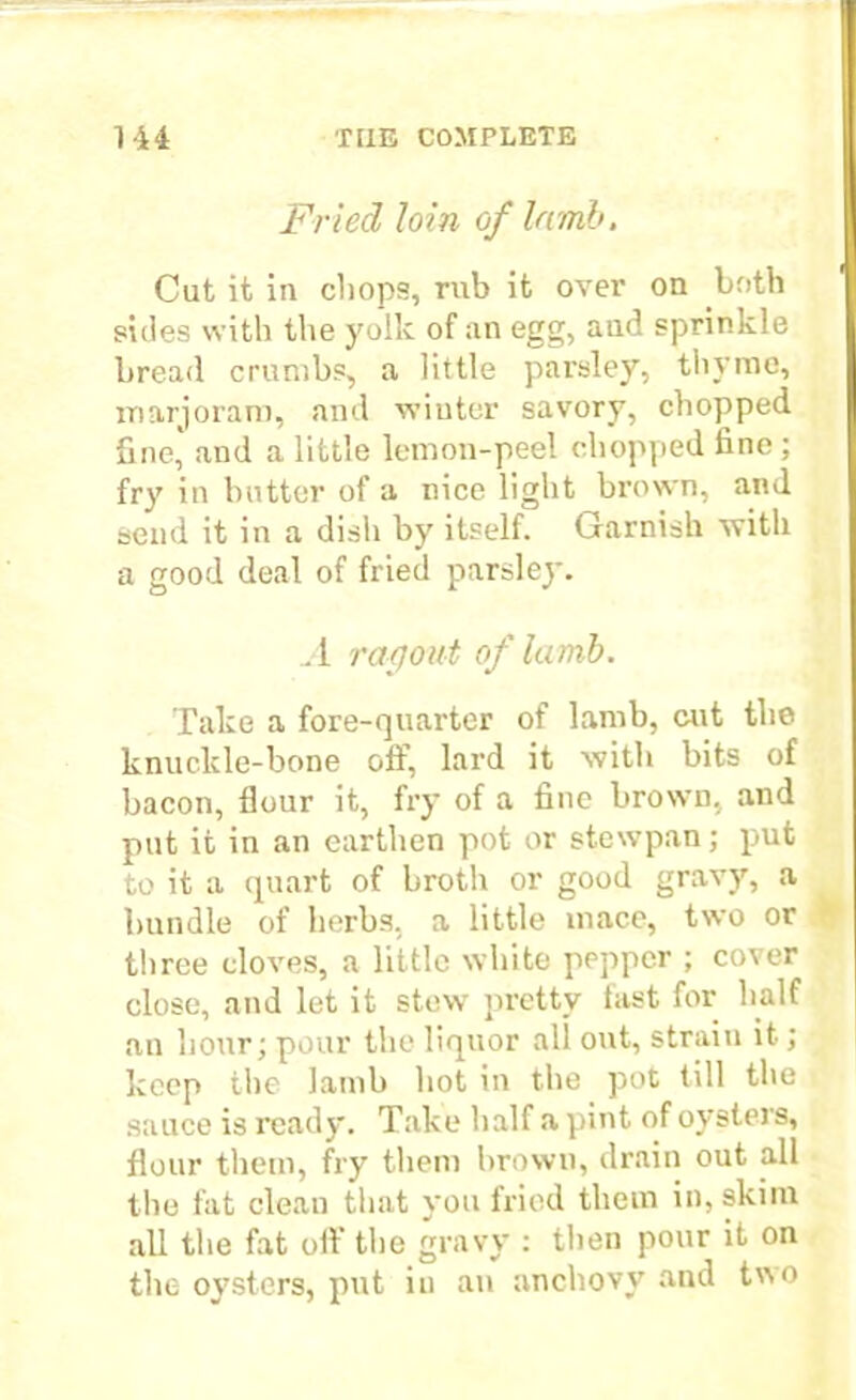 Fried loin of lamb. Cut it in chops, rub it over on both sides with the yolk of an egg, and sprinkle bread crumbs, a little parsley, thyme, marjoram, and wiutor savory, chopped fine, and a little lemon-peel chopped fine ; fry in butter of a nice light brown, and send it in a dish by itself. Garnish with a good deal of fried parsley. A ragout of lamb. Take a fore-quarter of lamb, cut the knuckle-bone off, lard it with bits of bacon, flour it, fry of a fine brown, and put it in an earthen pot or stewpan; put to it a quart of broth or good gravy, a bundle of herbs, a little mace, two or three cloves, a little white pepper ; cover close, and let it stew pretty fast for half an hour; pour the liquor all out, strain it; keep the lamb hot in the pot till the sauce is ready. Take half a pint of oysters, flour them, fry them brown, drain out all the fat clean that you fried them in, skim all the fat off the gravy : then pour it on the oysters, put in an anchovy and tv,o