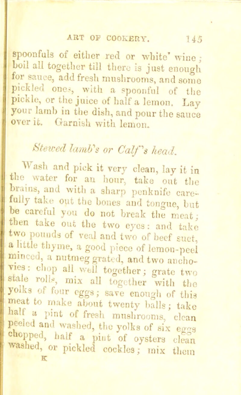 spoonfuls of either red or white’ wine ; boil all together till there is just enough for sauce, add fresh mushrooms, and soino pickled ones, with a spoonful of the pickle, or the juice of half a lemon. Lay your lamb in the dish, and pour the sauce over it. Garnish with lemon. Htevcd lamb's or Calf's head. U ash and pick it very clean, lay it in the water for au hour, take out the brains, and with a sharp penknife care- full) take out the bones and tongue, but be carelul you do not break the meat; then take out the two eyes: and take two pounds of veal and two of beef suet, a little thyme, a good piece of lemon-peel minced, a nutmeg grated, and two ancho- vies : chop all well together; grate two stale rolls, mix all together with the yoiks of four eggs; save enough of this meat to make about twenty balls; take , J‘ I”'nt °f fresh mushrooms, clean peeled and washed, the yolks of six ee-s chopped, half a pint of oysters clean 'washed, or pickled cockles; mix them K