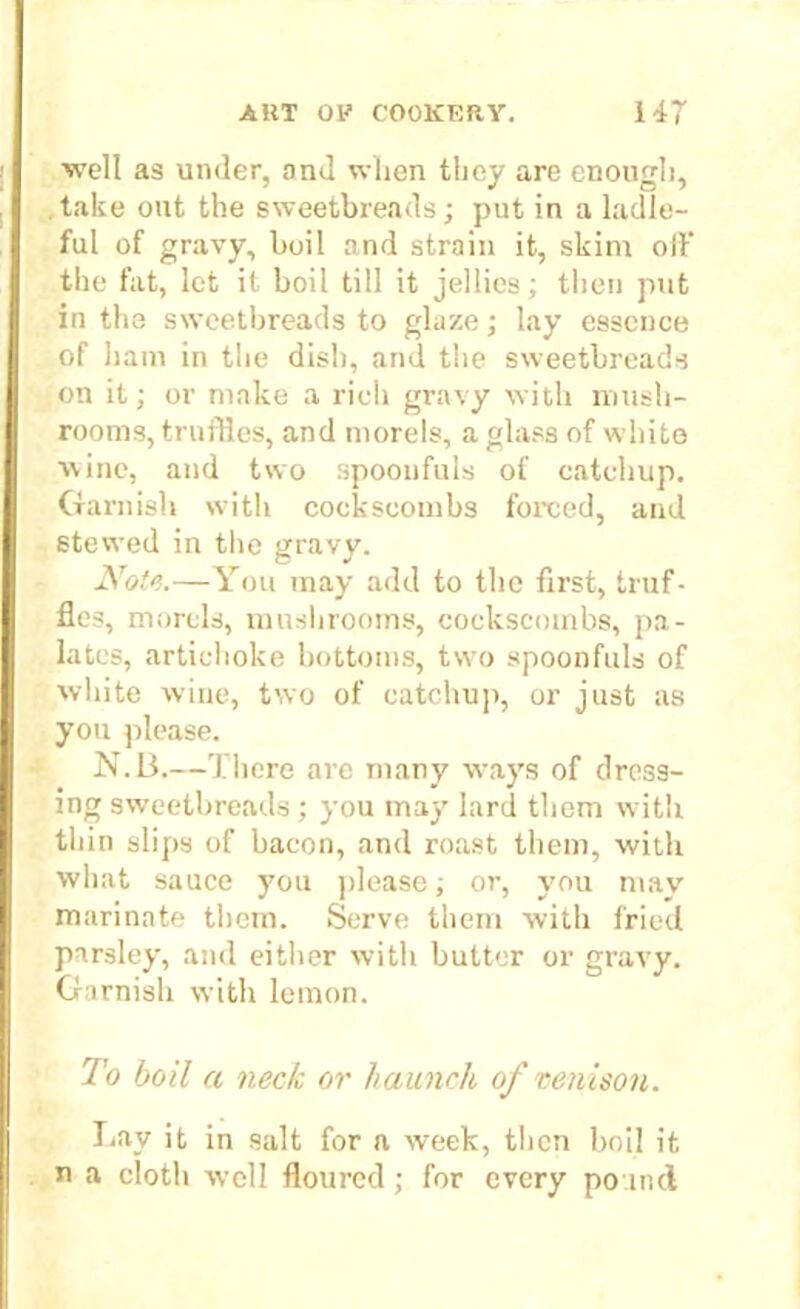 well as under, and when they are enough, take out the sweetbreads; put in a ladle- ful of gravy, boil and strain it, skim oft' the fat, let it boil till it jellies; then put in the sweetbreads to glaze; lay essence of ham in the dish, and the sweetbreads on it; or make a rich gravy with mush- rooms, truffles, and morels, a glass of white wine, and two spoonfuls of catchup. Garnish with cockscombs forced, and stewed in the gravy. Note.—You may add to the first, truf- fles, morels, mushrooms, cockscombs, pa- lates, artichoke bottoms, two spoonfuls of white wine, two of catchup, or just as you please. N.B.—There are many ways of dress- ing sweetbreads; you may lard them with thin slips of bacon, and roast them, with what sauce you please; or, you may marinate them. Serve them with fried parsley, and either with butter or gravy. Garnish with lemon. To boil ci neck or haunch of venison. Lav it in salt for a week, then boil it n a cloth well floured ; for every pound