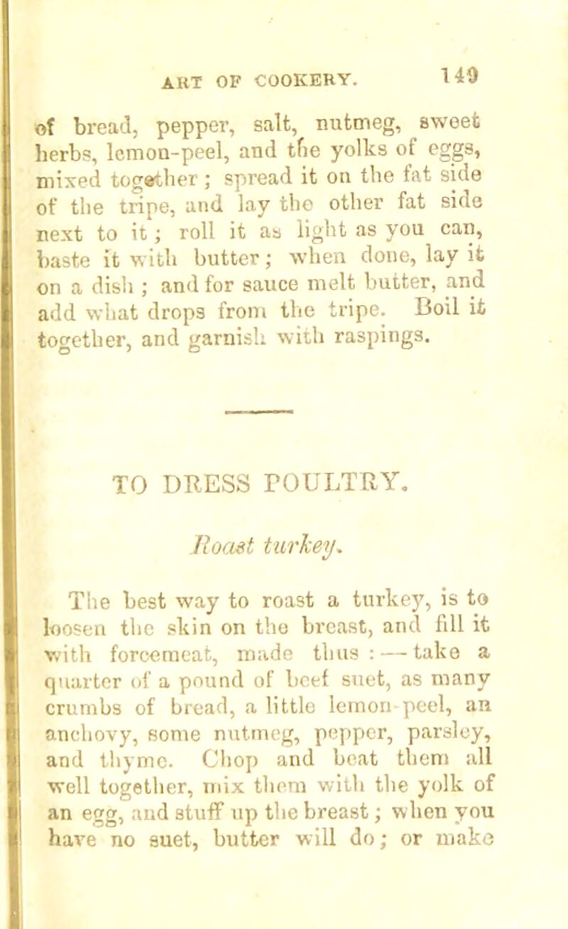 140 of bread, pepper, salt, nutmeg, sweet herbs, lemon-peel, and tfie yolks of eggs, mixed together; spread it on the fat side of the tripe, and lay the other fat side next to it; roll it as light as you can, baste it with butter; when done, lay it on a dish ; and for sauce melt butter, and add what drops from the tripe. Boil it together, and garnish with raspings. TO DRESS POULTRY. Roast turkey. The best way to roast a turkey, is to loosen the skin on the breast, and fill it with forcemeat, made thus: — take a quarter of a pound of beef suet, as many crumbs of bread, a little lemon-peel, an anchovy, some nutmeg, pepper, parsley, and thyme. Chop and beat them all well together, mix them with the yolk of an egg, and stuff up the breast; when you have no suet, butter will do; or make