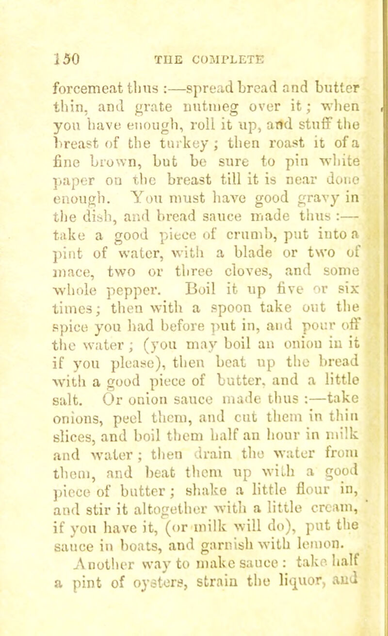 forcemeat thus :—spread bread and butter thin, ami grate nutmeg over it; when you have enough, roll it up, and stuff the breast of the turkey; then roast it of a fine brown, but be sure to pin white paper on the breast till it is near done , enough. You must have good gravy in the dish, and bread sauce made thus :— take a good piece of crumb, put into a . pint of water, with a blade or two of mace, two or three cloves, and some ■whole pepper. Boil it up five or six p times; then with a spoon take out the ; spice you had before put in, and pour off the water ; (you may boil an oniou iu it if you please), then beat up the bread with a good piece of butter, and a little salt. Or onion sauce made thus :—take onions, peel them, and cut them in thin slices, and boil them half an hour in milk and water ; then drain the water from them, and heat them up with a good piece of butter; shake a little flour in, and stir it altogether with a little cream, if you have it, (or milk will do), put the sauce in boats, and garnish with lemon. Another way to make sauce: take half a pint of oysters, strain the liquor, and