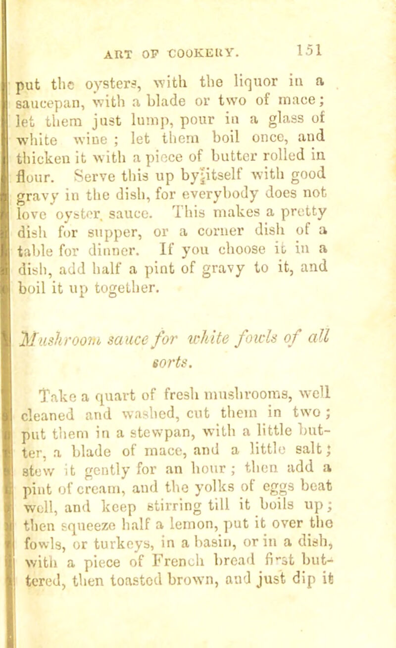 put the oysters, with the liquor in a saucepan, with a blade or two of mace; let them just lump, pour in a glass of white wine ; let them boil once, and thicken it with a piece of butter rolled iu flour. Serve this up byjitself with good gravy in the dish, for everybody does not love oyster sauce. This makes a pretty dish for supper, or a corner dish of a table for dinner. If you choose it in a dish, add half a pint of gravy to it, and boil it up together. Mushroom sauce for white fowls of all sorts. Take a quart of fresh mushrooms, well cleaned and washed, cut them in two ; put them in a stewpan, with a little but- ter, a blade of mace, and a little salt; atew it gently for an hour ; then add a pint of cream, and the yolks of eggs beat well, and keep stirring till it boils up; then squeeze half a lemon, put it over the fowls, or turkeys, in a basin, or in a dish, with a piece of French bread fi-st but- tered, then toasted brown, and just dip it