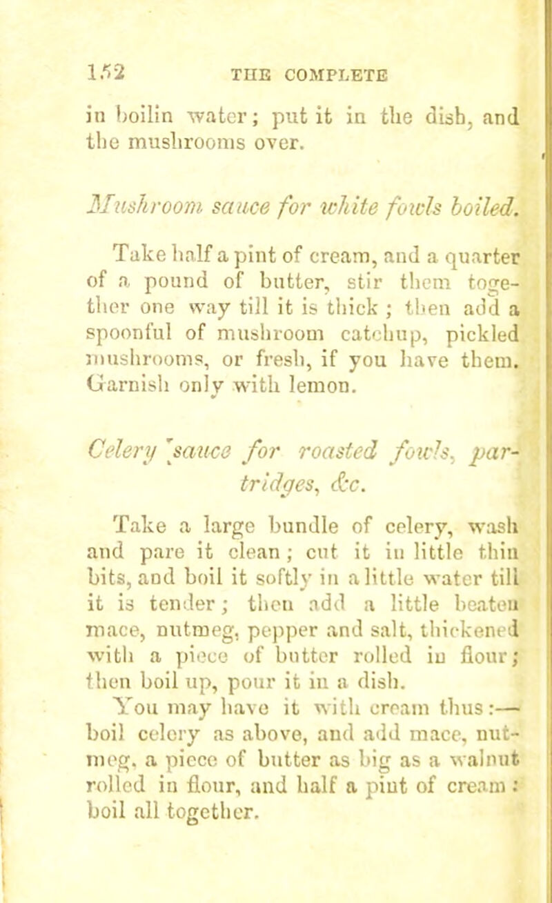 in boilin water; put it in the dish, and the mushrooms over. Mushroom sauce for white fowls boiled. Take half a pint of cream, and a quarter of a pound of butter, stir them toge- ther one way till it is thick ; then add a spoonful of mushroom catchup, pickled mushrooms, or fresh, if you have them. Garnish only with lemon. Celery 'sauce for roasted fowls, par- tridges, &c. Take a large bundle of celery, wash and pare it clean; cut it in little thin bits, and boil it softly in a little water till it is tender; then add a little beaten mace, nutmeg, pepper and salt, thickened with a piece of butter rolled in flour; then boil up, pour it in a dish. You may have it with cream thus:— boil celery as above, and add mace, nut- meg. a piece of butter as big as a walnut rolled in flour, and half a pint of cream : boil all together.