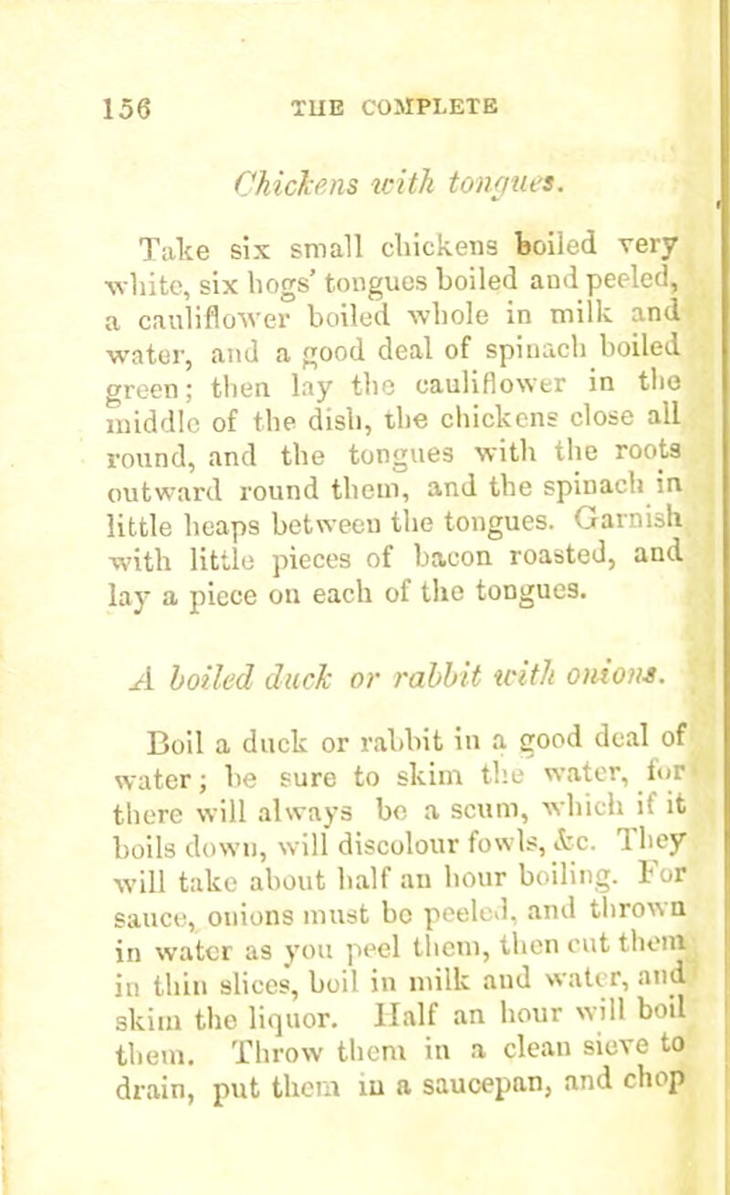 Chickens with tongues. Take six small chickens boiled very white, six hogs’ tongues boiled and peeled, a cauliflower boiled whole in milk and wrater, and a good deal of spinach boiled green; tlien lay the cauliflower in the middle of the dish, the chickens close all round, and the tongues with the roots outward round them, and the spinach in little heaps between the tongues. Garnish with little pieces of bacon roasted, and lay a piece on each of the tongues. boiled duck or rabbit with onions. Boil a duck or rabbit in a good deal of water; he sure to skim the water, forf there will always be a scum, which it it boils down, will discolour fowls, &c. 1 hey will take about half an hour boiling. For sauce, onions must be peeled, and thrown in water as you peel them, then cut them in thin slices, boil in milk and water, and skim the liquor. Half an hour will boil them. Throw them in a clean sieve to drain, put thorn in a saucepan, and chop