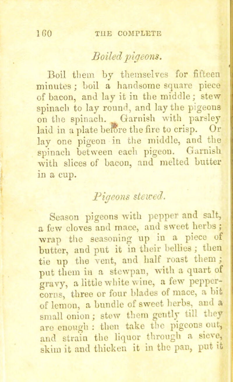 Boiled pigeons. Boil them by themselves for fifteen minutes ; boil a handsome square piece of bacon, and lay it in the middle; stew spinach to lay round, and lay the pigeons on the spinach. Garnish with parsley laid in a plate berore the fire to crisp. Or lay one pigeon in the middle, and the spinach between each pigeon. Garnish with slices of bacon, and melted butter in a cup. Pigeons steiced. Season pigeons with pepper and salt, a few cloves and mace, and sweet herbs; wrap the seasoning up in a piece of butter, and put it in their bellies ; then tie up the vent, and half roast them ; put them in a stewpan, with a quart of gravy, a little white wine, a few pepper- corns, three or four blades of mace, a bit of lemon, a bundle of sweet herbs, and a small onion; stew them gently till they are enough : then take the pigeons out, and strain the liquor through a sievo, skim it aud thicken it in the pan, put it