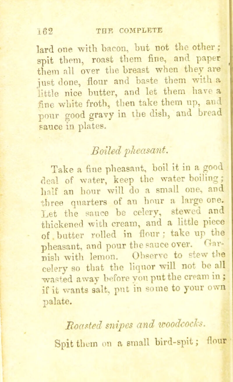 lard one with bacon, but not the other; spit them, roast them fine, and paper them all over the breast when they are just done, flour and baste them with a little nice butter, and let them have a fine white froth, then take them up, and pour good gravy in the dish, and bread sauce in plates. Boiled pheasant. Take a fine pheasant, boil it in a good deal of water, keep the water boiling; half an hour will do a small one, and three quarters of an hour a large ore. Let the sauce be celery, stewed and thickened with cream, and a little piece of. butter rolled in flour ; take up the pheasant, and pour the sauce over. ‘Tar- nish with lemon. Observe to stew toe celery so that the liquor will not be all wasted away before you put the cream in ; if it wants salt, put in some to your own palate. Boasted snipes and woodcocks. Spit thorn on a small bird-spit; flour