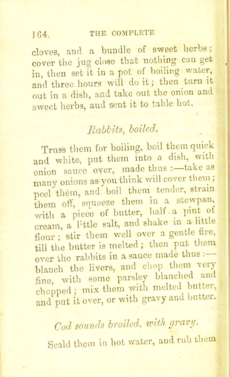 cloves, and a bundle of sweet herbs; cover the jug close that nothing can get ( in, then set it in a pot of boiling water, and three hours will do it; then turn it out in a dish, and take out the onion and sweet herbs, aud sent it to table hot. Rabbits, boiled. Truss them for boiling, boil them quick and white, put them into a dish, with onion sauce over, made thus :—take as many onions as you think will cover them, peel th6m, and boil them tender, strain them off, squeeze them in a stewpan, with a piece of butter, half a pint ot cream, a l:ttle salt, and shake in a little flour; stir them well over a geutle fire, till the butter is melted ; then put them over the rabbits in a sauce made thus : blanch the livers, and chop them very fine, with some parsley blanched and chopped ; mix them with melted butter, | and put it over, or with gravy and butter. Cod sounds broiled, with gravy. Scald them in hot water, and rub them