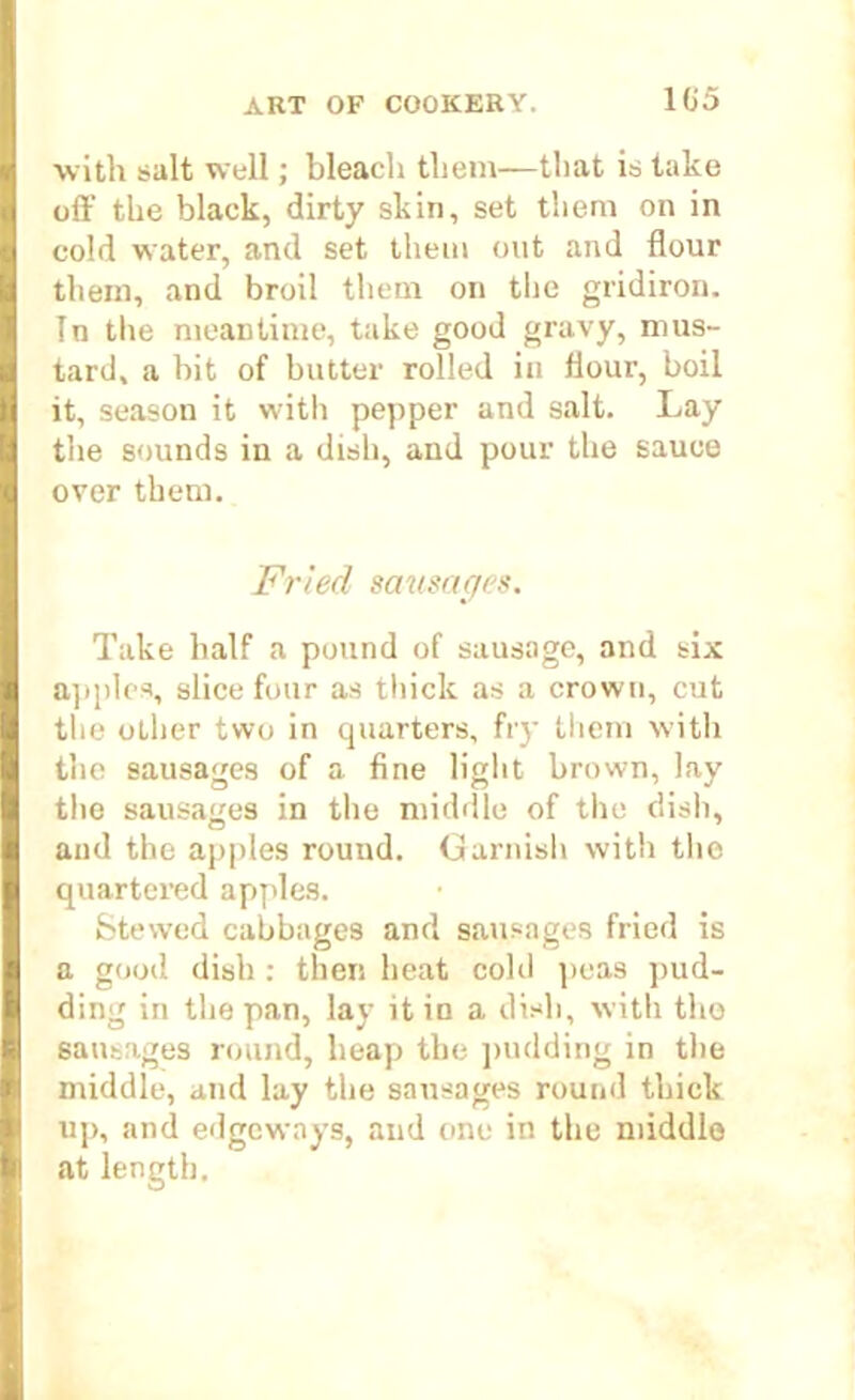 •with salt well; bleach them—that is take off the black, dirty skin, set them on in cold water, and set them out and flour them, and broil them on the gridiron. In the meantime, take good gravy, mus- tard, a bit of butter rolled in flour, boil it, season it with pepper and salt. Lay the sounds in a dish, and pour the sauce over them. Fried sausages. Take half a pound of sausage, and six apples, slice four as thick as a crown, cut the other two in quarters, fry them with the sausages of a fine light brown, lay the sausages in the middle of the dish, and the apples round. Garnish with the quartered apples. Stewed cabbages and sausages fried is a good dish : then heat cold peas pud- ding in the pan, lay it in a dish, with the sausages round, heap the pudding in the middle, and lay the sausages round thick up, and edgeways, and one in the middle at length.