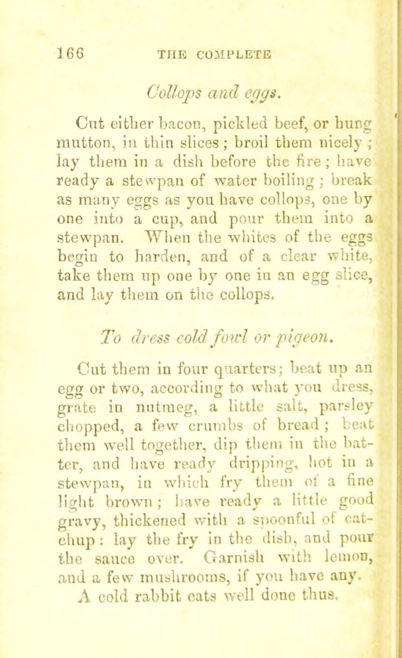 Collops and eggs. Cut either bacon, pickled beef, or bung mutton, in thin slices ; broil them nicely ; lay them in a dish before the fire; have ready a stewpan of water boiling; break as many eggs as you have collops, one by one into a cup, and pour them into a stewpan. When the whites of the eggs begin to harden, and of a clear white, O 7 . take them up one by one in an egg slice, and lay them on the collops. To dress cold fowl or pigeon. Cut them in four quarters; beat up an egg or two, according to what you dress, grate in nutmeg, a little salt, parsley chopped, a few crumbs of bread ; beat them well together, dip them in the bat- ter, and have ready dripping, hot in a stewpan, in which fry them ot a fine light brown ; have ready a little good gravy, thickened with a spoonful of cat- chup : lay the fry in the dish, and pour the sauce over. Garnish with lemon, and a few mushrooms, if you have any. A cold rabbit cats well done thus.