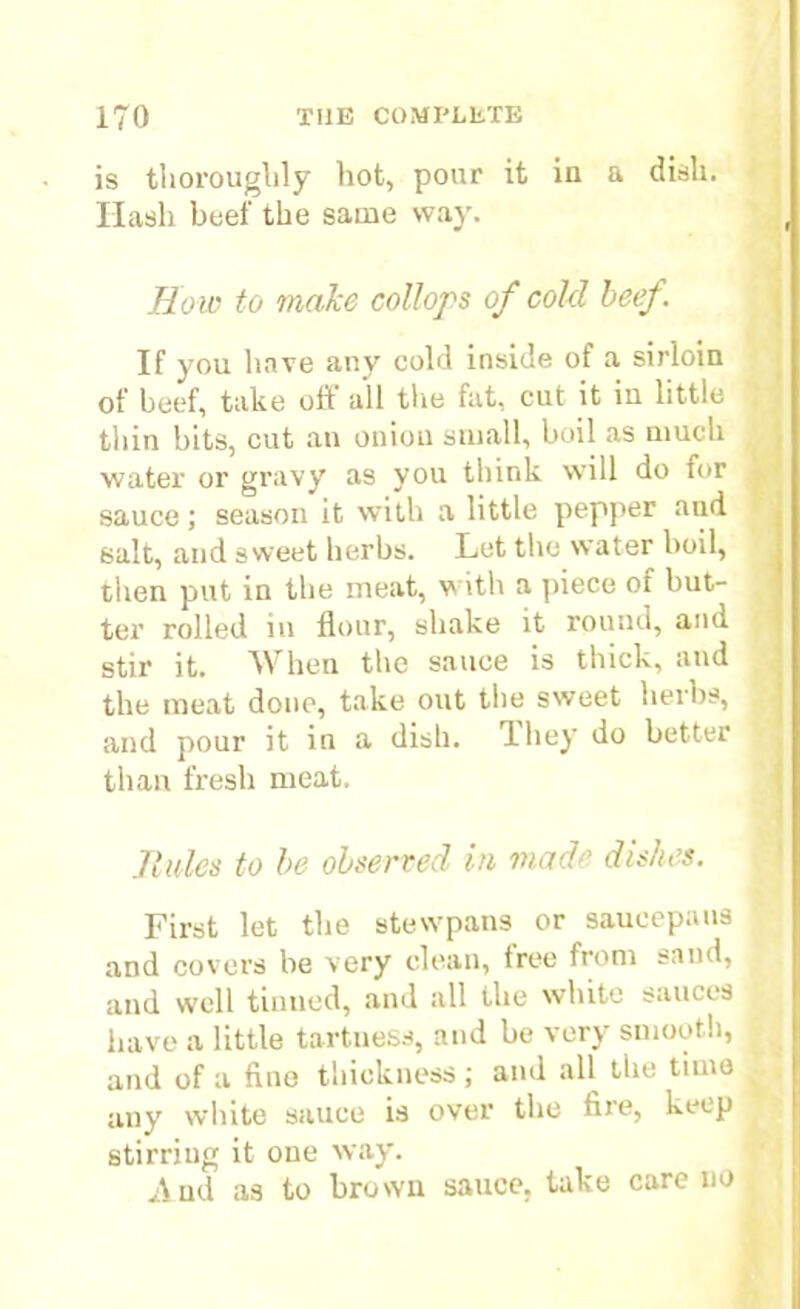 is thoroughly hot, pour it in a disli. Hash beef the same way. j, flow to make collops of cold beef, If you have any cold inside of a sirloin of beef, take off all the fat, cut it iu little thin bits, cut an onion small, boil as much water or gravy as you think will do for j sauce; season it with a little pepper and salt, and sweet herbs. Let the water boil, then put in the meat, with a piece of but- ter rolled in flour, shake it round, and stir it. When the sauce is thick, and the meat done, take out the sweet herbs, « and pour it in a dish. 1 hey do better * than fresh meat. Rules to be observed in made dishes. First let the stewpans or saucepans and covers be very clean, free from sand, and well turned, and all the white sauces have a little tartness, and be very smooth, and of a fine thickness ; and all the time ^ any white sauce is over the fire, keep stirriug it one way. And as to brown sauce, take care no ,