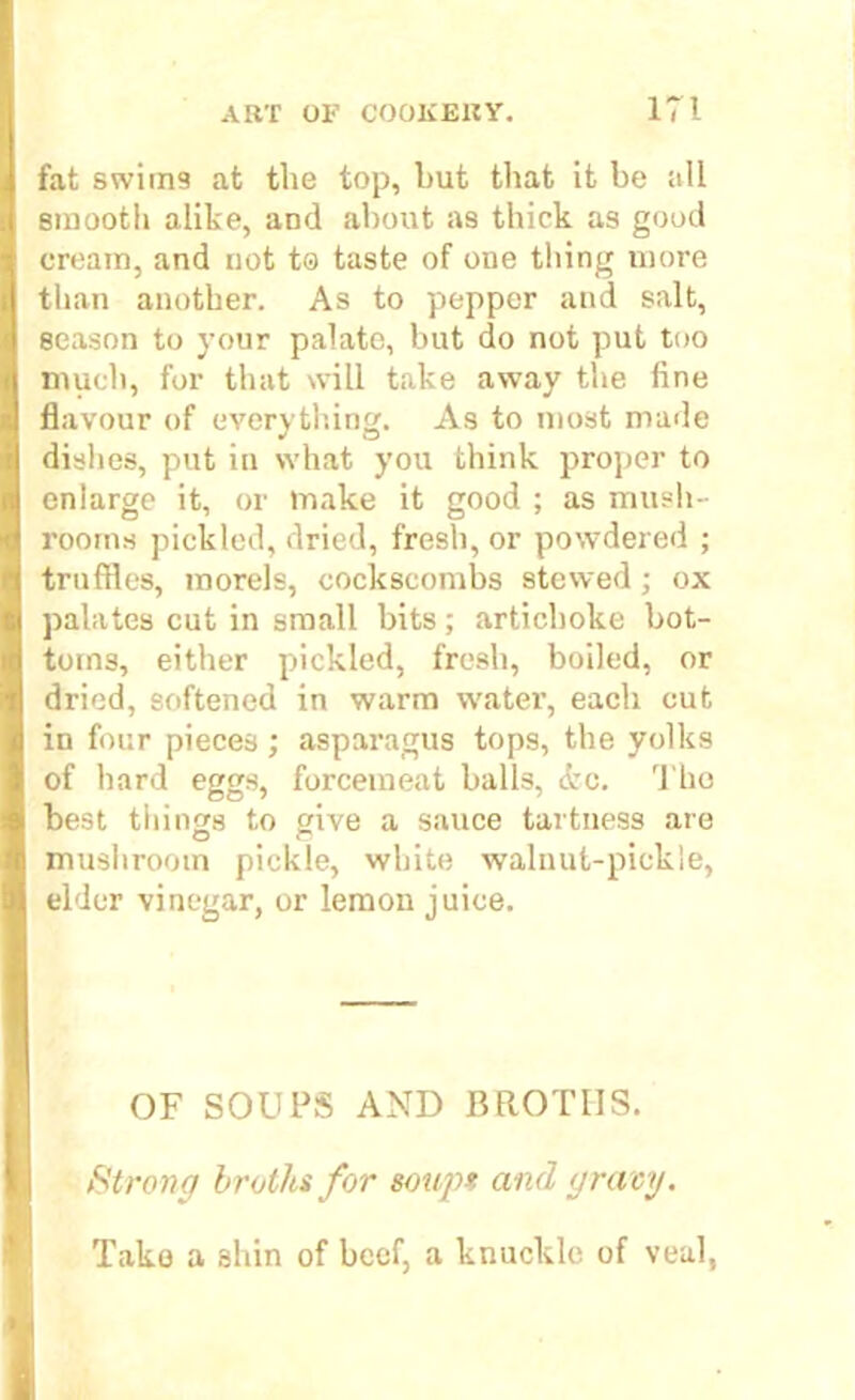 fat swims at the top, but that it be all smooth alike, and about as thick as good cream, and not to taste of one tiling more than another. As to pepper and salt, season to your palate, but do not put too much, for that will take away the fine flavour of everything. As to most made dishes, put in what you think proper to enlarge it, or make it good ; as mush- rooms pickled, dried, fresh, or powdered ; truffles, morels, cockscombs stewed; ox palates cut in small bits; artichoke bot- toms, either pickled, fresh, boiled, or dried, softened in warm watei’, each cut in four pieces ; asparagus tops, the yolks of hard eggs, forcemeat balls, <fcc. The best tilings to give a sauce tartuess are mushroom pickle, white walnut-pickle, elder vinegar, or lemon juice. OF SOUPS AND BROTHS. Strong broths for soup* and gravy. Take a shin of beef, a knuckle of veal,