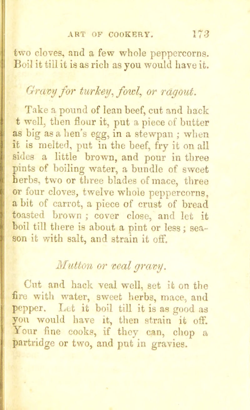 two cloves, and a few whole peppercorns. Boil it till it is as rich as you would have it. Gravy for turkey, fold, or ragout. Take a pound of lean beef, cut and hack t well, then flour it, put a piece of butter as big as a hen’s egg, in a stewpan ; when it is melted, put in the beef, fry it on all sides a little brown, and pour in three pints of boiling water, a bundle of sweet herbs, two or three blades of mace, three or four cloves, twelve whole peppercorns, a bit of carrot, a piece of crust of bread toasted brown ; cover close, and let it boil till there is about a pint or less; sea- son it with salt, and strain it off. Mutton or veal gravy. Cut and hack veal well, set it on the fire with water, sweet herbs, mace, and pepper. Let it boil till it is as good as you would have it, then strain it off. Your fine cooks, if they can, chop a partridge or two, and put in gravies.