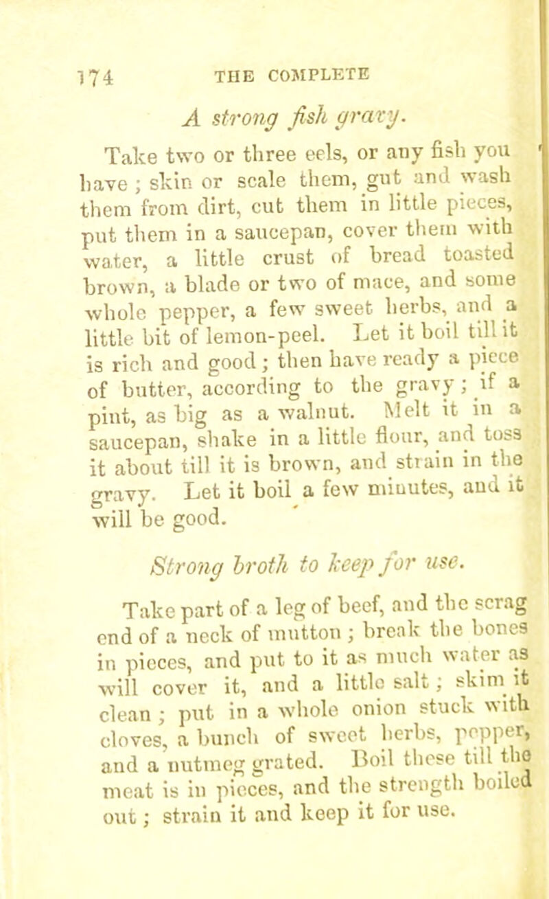 A strong fish gravy. Take two or three eels, or any fish you have ; skin or scale them, gut and wash them from dirt, cut them in little pieces, put them in a saucepan, cover them with water, a little crust of bread toasted brown, a blade or two of mace, and some whole pepper, a few sweet herbs,. and a little bit of lemon-peel. Let it boil till it is rich and good; then have ready a piece of butter, according to the gravy ; if a pint, as big as a walnut. Melt it in a saucepan, shake in a little flour, .and toss it about till it is brown, and strain in the gravy. Let it boil a few minutes, aud it will be good. Strong broth to keep for use. Take part of a leg of beef, and tbc scrag end of a neck of mutton ; break the bones in pieces, and put to it as much water as will cover it, and a little salt; skim it clean ; put in a whole onion stuck with cloves, a bunch of sweet herbs, peppei, and a nutmeg grated. Boil these till the meat is in pieces, and the strength boiled out; strain it and keep it for use.