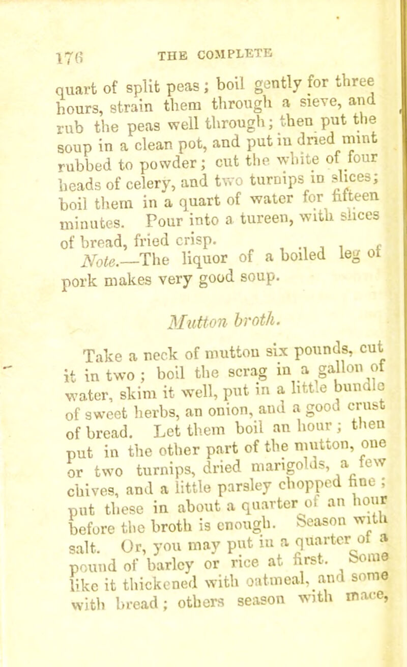 quart of split peas; boil gently for three hours, strain them through a sieve, and rub the peas well through; then put the soup in a clean pot, and put m dried mint rubbed to powder; cut the white of four heads of celery, and two turnipsi in slices; boil them in a quart of water for fifteen minutes. Pour into a tureen, with slices of bread, fried crisp. , Note.—The liquor of a boiled leg ot pork makes very good soup. Mutton broth. Take a neck of mutton six pounds, cut it in two ; boil the scrag in a gallon of water, skim it wTell, put in a little bundle of sweet herbs, an onion, and a good crust of bread. Let them boil an hour ; then put in the other part of the mutton, one or two turnips, dried mangolds, a few chives, and a little parsley chopped fine ; put these in about a quarter of an hour before the broth is enough, beason with salt. Or, you may put in a quarter of a pound of barley or rice at first, borne like it thickened with oatmeal, am som with bread; others season with mace,