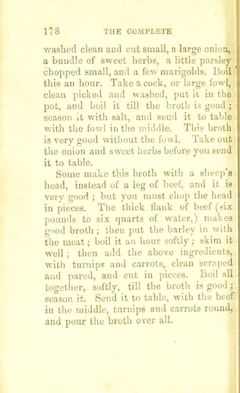 washed clean and cut small, a large onion, a bundle of sweet herbs, a little parsley chopped small, and a few marigolds. Boil this an hour. Take a cock, or large fowl, clean picked and washed, put it in the pot, and boil it till the broth is good ; season it with salt, and send it to table with the fowl in the middle. This broth is very good without the fowl. Take out the onion and sweet herbs before you send it to table. Some make tins broth with a sheep’s head, instead of a leg of heel, and it is verv good ; but you must chop the bead in pieces. The thick llank of beef (six pounds to six quarts of water,) makes good broth ; then put the barley in with the meat; boil it an hour softly; skim it well; then add the above ingredients, witli turnips and carrots, clean scraped and pared, and cut in pieces. Boil all together, softly, till the broth is good ; season it. Send it to table, with the beef in the middle, turnips and carrots round, and pour the broth over all.