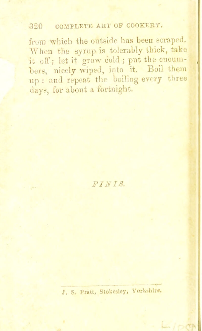 from which the outside has been scraped. When the syrup is tolerably thick, take it off; let it grow cold ; put the cucum- bers, nicely wiped, into it. Boil them up : and repeat the boiling every three days, for about a fortnight. FINIS. v* J. S. Pratt. Stokesley, Yorkshire.