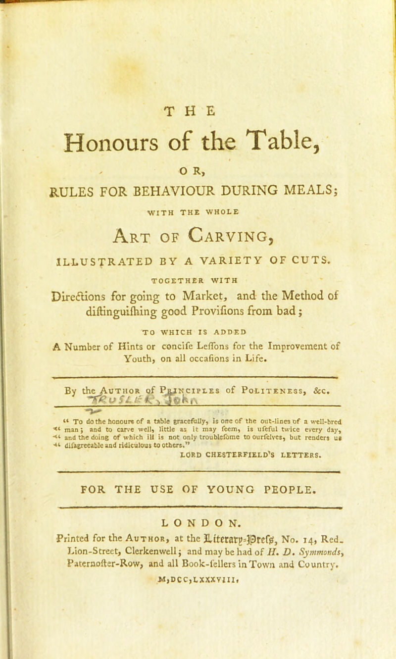 Honours of the Table, O R, RULES FOR BEHAVIOUR DURING MEALS; Art of Carving, ILLUSTRATED BY A VARIETY OF CUTS. Directions for going to Market, and the Method of diftinguilhing good Provifions from bad; TO WHICH IS ADDED A Number of Hints or concife Leffons for the Improvement of Youth, on ail occafions in Life. By t'   ipi.es of Politeness, &c. “ To do the honours of a table gracefully, is one of the out-line3 of a well-bred man; and to carve well, little as it may feem, is ufeful twice every day, and the doing of which ill is not only troubiefome to ourfelvcs, but renders u« difagrecable and ridiculous to others.” FOR THE USE OF YOUNG PEOPLE. LONDON. Printed for the Author, at the JUternr^Prcff!, No. 14, Red. Lion-Street, Clerkenweli; and may be had of H. D. Symmonds, Paternofter-Row, and all Book-lellers in Town and Country. M,DCC,LXXXVIII. WITH THE WHOLE TOGETHER WITH LORD CHESTERFIELD’S LETTERS,