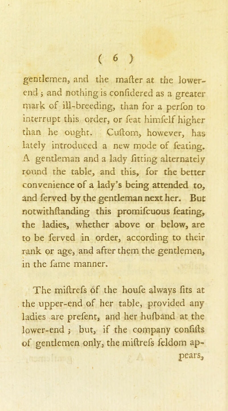 gentlemen, and the matter at the lower- end and nothing is confidered as a greater mark of ill-breeding, than for a perfon to interrupt this order, or feat himfelf higher than he ought. Cuftom, however, has lately introduced a new mode of feating. A gentleman and a lady fitting alternately round the table, and this, for the better convenience of a lady’s being attended to, and ferved by the gentleman next her. But notwithftanding this promifcuous feating, the ladies, whether above or below, are to be ferved in order, according to their rank or age, and after them the gentlemen, in the fame manner. The miftrefs of the houfe always fits at the upper-end of her table, provided any ladies are prefent, and her hufband at the lower-end j but, if the company confitts of gentlemen only, the miftrefs feldom ap- pears.