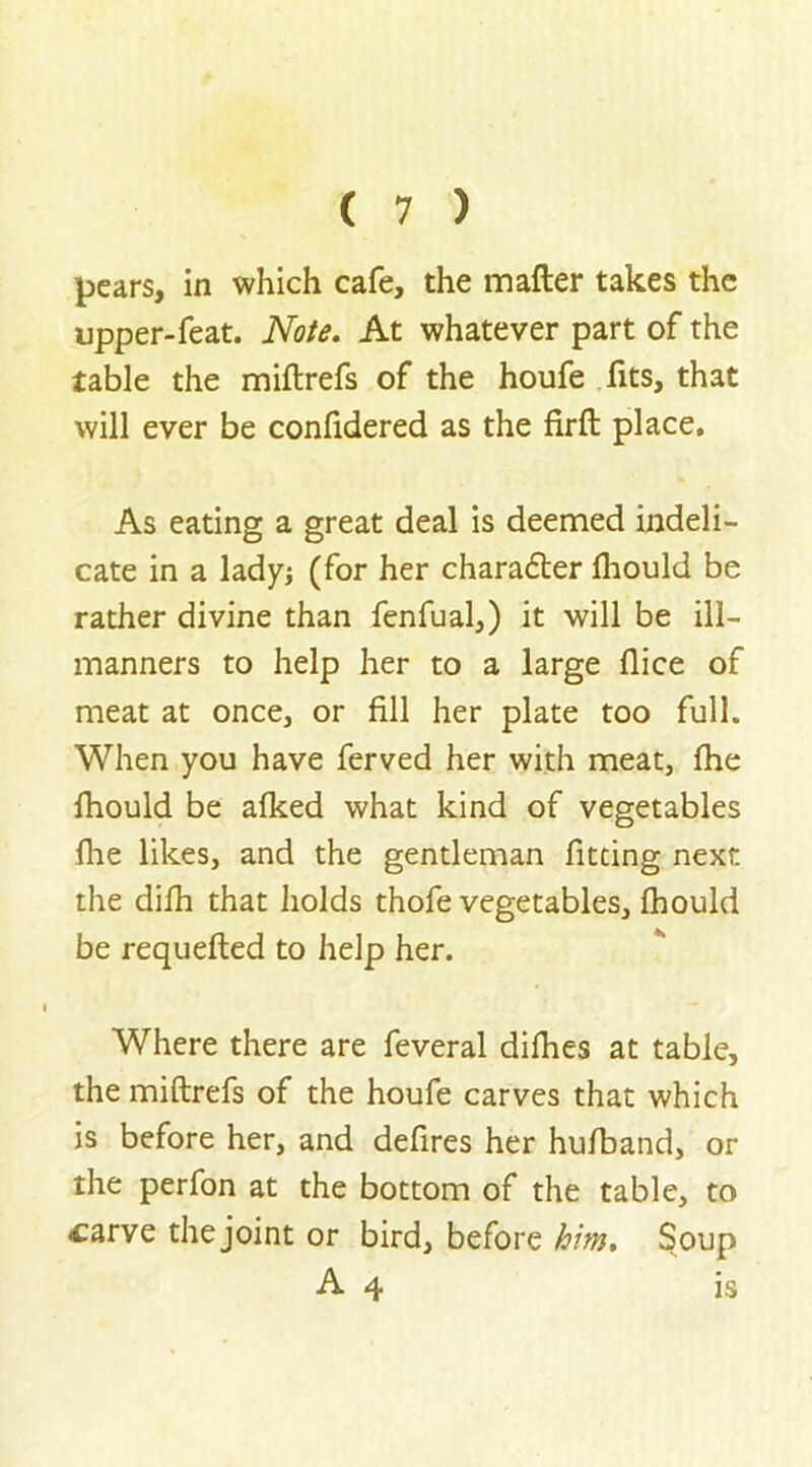 pears, in which cafe, the matter takes the upper-feat. Note. At whatever part of the table the miftrefs of the houfe fits, that will ever be confidered as the firft place. As eating a great deal is deemed indeli- cate in a lady; (for her chara£ter fhould be rather divine than fenfual,) it will be ill- manners to help her to a large flice of meat at once, or fill her plate too full. When you have ferved her with meat, fhe fhould be afked what kind of vegetables fhe likes, and the gentleman fitting next the difh that holds thofe vegetables, fhould be requefted to help her. Where there are feveral difhes at table, the miftrefs of the houfe carves that which is before her, and defires her hufband, or the perfon at the bottom of the table, to -carve the joint or bird, before him. Soup A 4 is