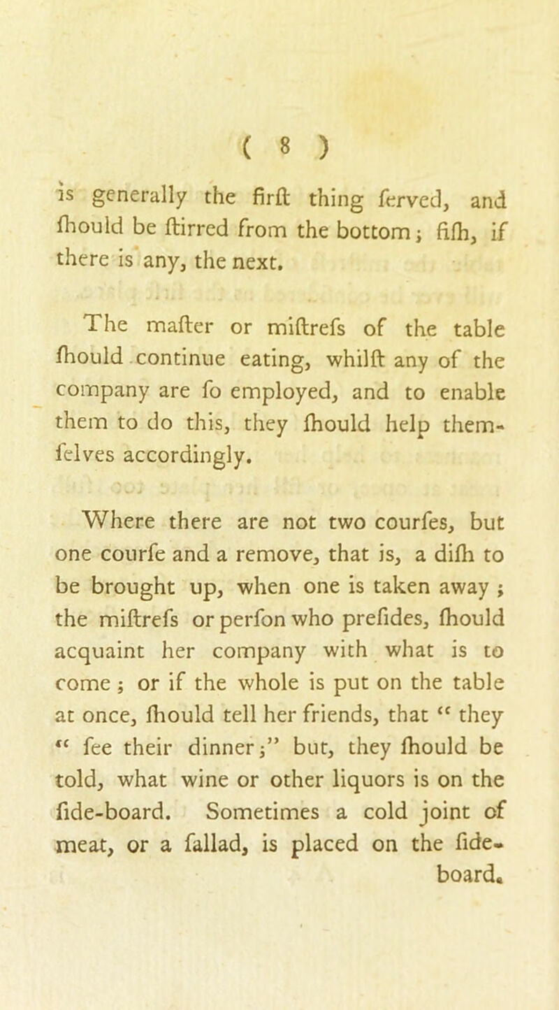 is generally the firft thing ferved, and fhould be ftirred from the bottom; fifh, if there is any, the next. The matter or miftrefs of the table fhould continue eating, whilft any of the company are fo employed, and to enable them to do this, they fhould help them- felves accordingly. ' t * Where there are not two courfes, but one courfe and a remove, that is, a difh to be brought up, when one is taken away ; the miftrefs or perfon who prefides, fhould acquaint her company with what is to come; or if the whole is put on the table at once, fhould tell her friends, that “ they <c fee their dinner;” but, they fhould be told, what wine or other liquors is on the ttde-board. Sometimes a cold joint of meat, or a fallad, is placed on the fide- board.