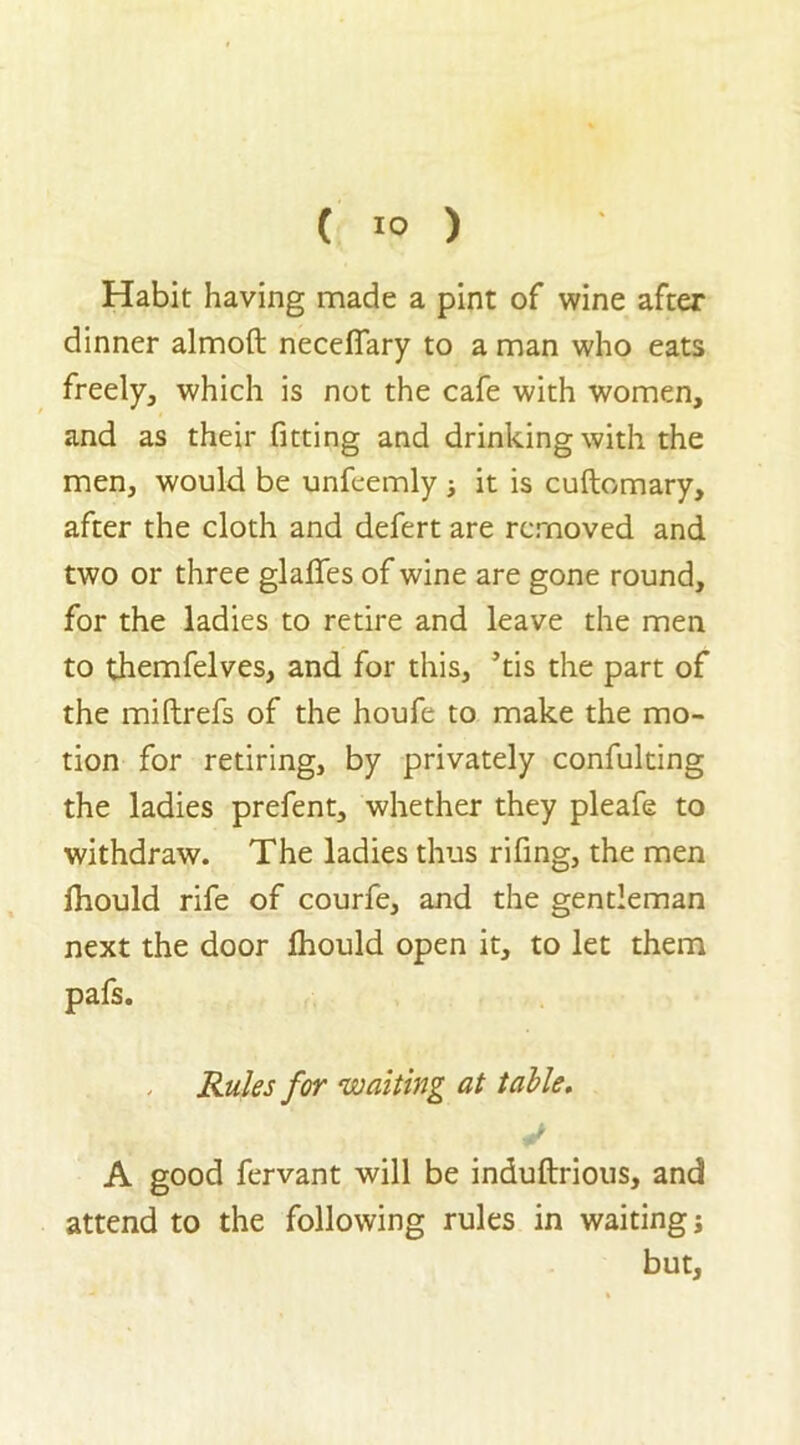 Habit having made a pint of wine after dinner almoft neceflary to a man who eats freely, which is not the cafe with women, and as their fitting and drinking with the men, would be unfeemly ; it is cuftomary, after the cloth and defert are removed and two or three glafles of wine are gone round, for the ladies to retire and leave the men to themfelves, and for this, ’tis the part of the miftrefs of the houfe to make the mo- tion for retiring, by privately confuking the ladies prefent, whether they pleafe to withdraw. The ladies thus rifing, the men Ihould rife of courfe, and the gentleman next the door fhould open it, to let them pafs. Rules for waiting at table. A good fervant will be induftrious, and attend to the following rules in waiting; but,
