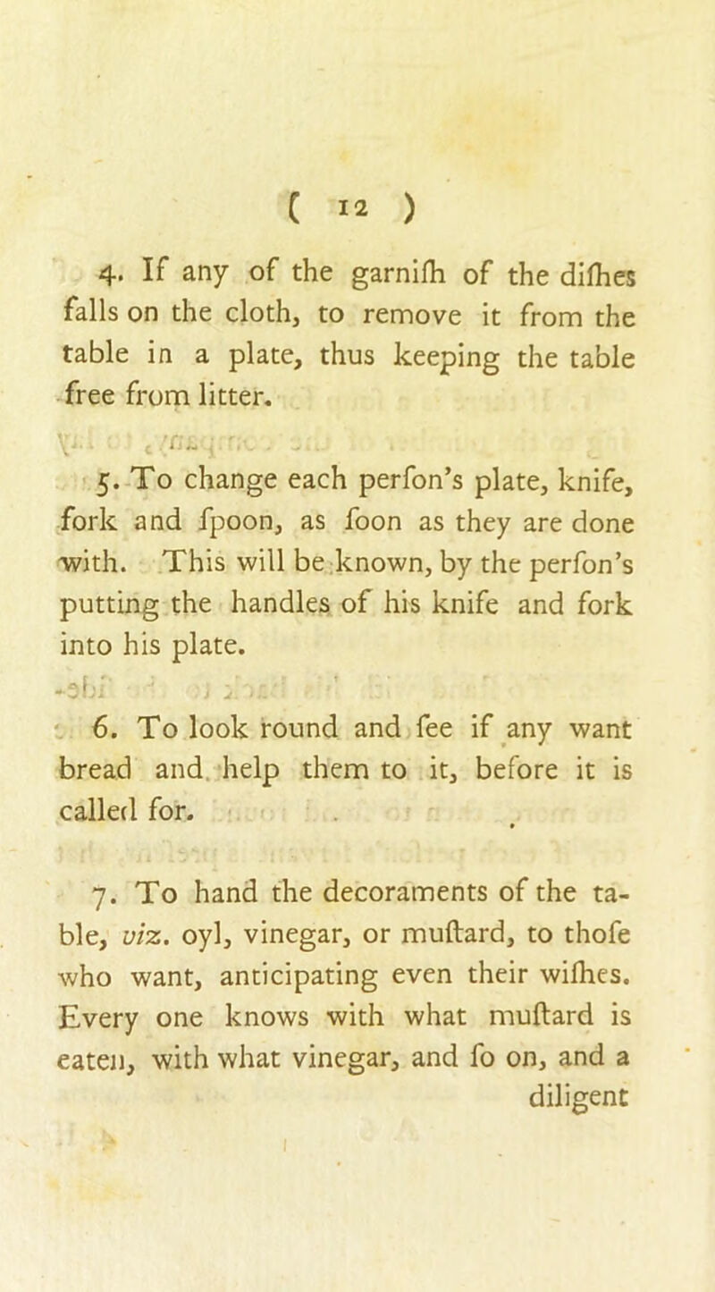 4. If any of the garnifh of the difhes falls on the cloth, to remove it from the table in a plate, thus keeping the table free from litter. V- i t /fi£ j 5. To change each perfon’s plate, knife, fork and fpoon, as foon as they are done with. This will be known, by the perfon’s putting the handles of his knife and fork into his plate. -3b f J w.:. ’ 6. To look round and fee if any want bread and help them to it, before it is called for. 7. To hand the decoraments of the ta- ble, viz. oyl, vinegar, or muftard, to thofe who want, anticipating even their wifhes. Every one knows with what muftard is eaten, with what vinegar, and fo on, and a diligent