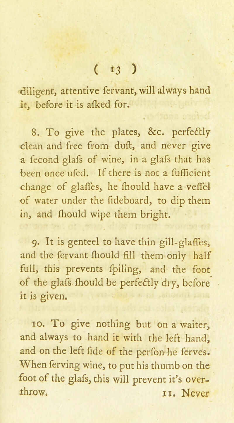 diligent, attentive fervant, will always hand it, before it is afked for. 8. To give the plates, &c. perfectly clean and free from dull, and never give a fecond glafs of wine, in a glafs that has been once ufed. If there is not a fufficient change of glaffes, he fhould have a vefiel of water under the fideboard, to dip them in, and fhould wipe them bright. 9. It is genteel to have thin gill-glafies, and the fervant fhould fill them only half full, this prevents fpiling, and the foot of the glafs. fhould be perfe&ly dry, before it is given. 10. To give nothing but on a waiter, and always to hand it with the left hand, and on the left fide of the perfon he ferves. When ferving wine, to put his thumb on the foot of the glafs, this will prevent it’s over-