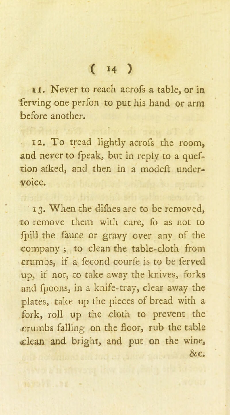 11. Never to reach acrofs a table, or in ferving one perfon to put his hand or arm before another. 12. To tread lightly acrofs the room, and never to fpeak, but in reply to a quef- tion alked, and then in a modefl: under- voice. 13. When the dirties are to be removed, to remove them with care, fo as not to fpill the fauce or gravy over any of the company ; to clean the table-cloth from crumbs, if a fecond courfe is to be ferved up, if not, to take away the knives, forks and fpoons, in a knife-tray, clear away the plates, take up the pieces of bread with a fork, roll up the cloth to prevent the crumbs falling on the floor, rub the table <clean and bright, and put on the wine, &c.