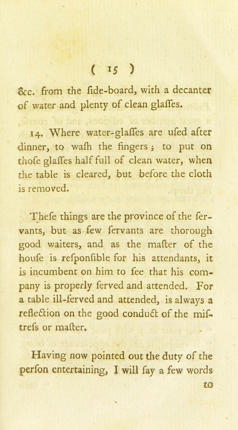 &c. from the fide-board, with a decanter of water and plenty of clean glades. 14. Where water-gladfes are ufed after dinner, to wafh the fingers to put on thofe glades half full of clean water, when the table is cleared, but before the cloth is removed. Thefe things are the province of the fer- vants, but as few fervants are thorough good waiters, and as the mailer of the houfe is refponfible for his attendants, it is incumbent on him to fee that his com- pany is properly ferved and attended. For a table ill-ferved and attended, is always a reflexion on the good condudl of the mif- trefs or mailer. Having now pointed out the duty of the peifon entertaining, I will fay a few words to