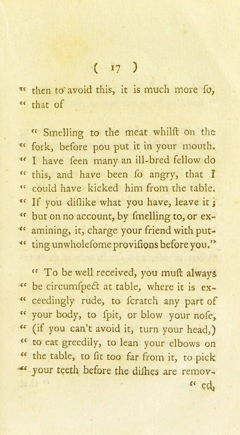 U cc f< (C cc CC cc tc tc <t ft tc tc tc cc -*{ ( 17 ) that of <c Smelling to the meat whilft on the fork, before pou put it in your mouth. I have feen many an ill-bred fellow do this, and have been fo angry, that I could have kicked him from the table. If you diflike what you have, leave it; but on no account, by fmelling to, or ex- amining, it, charge your friend with put- ting unwholefome provifions before you “ To be well received, you muft always be circumfpe£t at table, where it is ex- ceedingly rude, to fcratch any part of your body, to fpit, or blow your nofe, (if you can’t avoid it, turn your head,) to eat greedily, to lean your elbows on the table, to fit too far from it, to pick jour teeth before the diihes are remov- f( eel