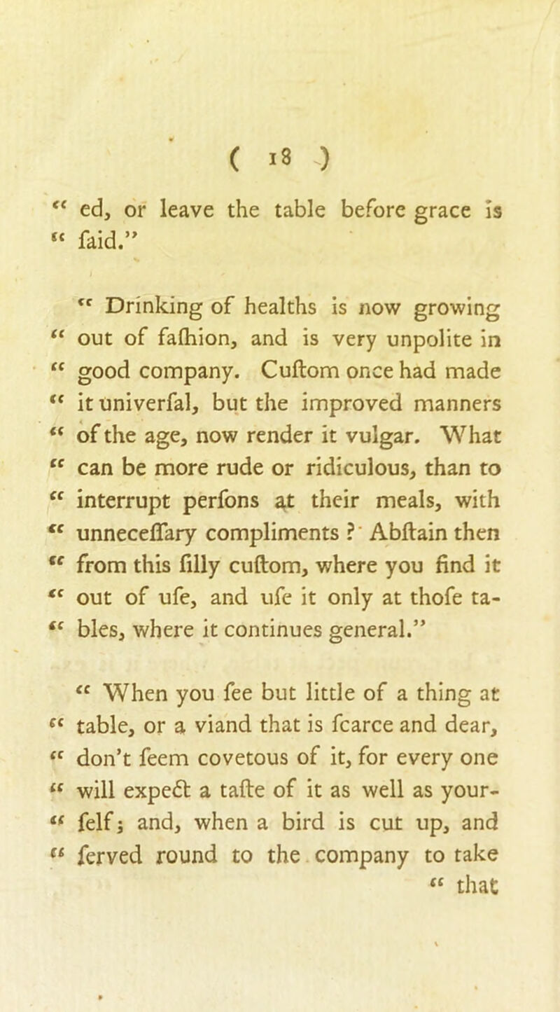 “ ed, or leave the table before grace is “ raid.” tc Drinking of healths is now growing “ out of falhion, and is very unpolite in “ good company. Cuftom once had made “ it univerfal, but the improved manners “ of the age, now render it vulgar. What “ can be more rude or ridiculous, than to “ interrupt perfons at their meals, with €c unneceflary compliments ? Abftain then fc from this filly cuftom, where you find it tc out of ufe, and ufe it only at thofe ta- (e bles, where it continues general.” “ When you fee but little of a thing at (C table, or a viand that is fcarce and dear, “ don’t feem covetous of it, for every one u will expert a tafte of it as well as your- “ felf and, when a bird is cut up, and li ferved round to the company to take “ that