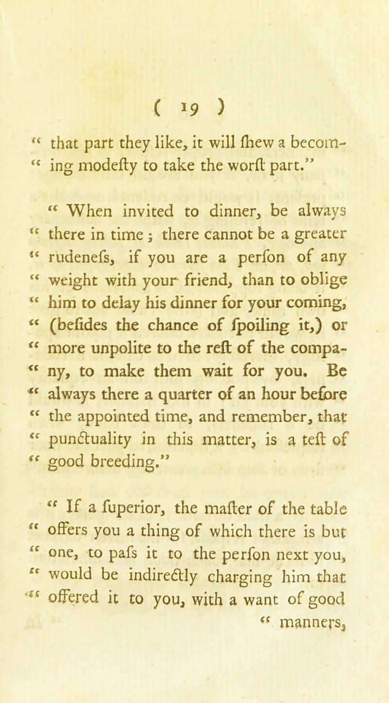( >9 ) “ that part they like, it will flievv a becom- <c ing modefty to take the word part. “ When invited to dinner, be always u there in time ; there cannot be a greater u rudenefs, if you are a perfon of any “ weight with your friend, than to oblige “ him to delay his dinner for your coming, “ (befides the chance of Ipoiling it,) or “ more unpolite to the reft of the compa- “ ny, to make them wait for you. Be *c always there a quarter of an hour before <c the appointed time, and remember, that “ punctuality in this matter, is a teft of “ good breeding. tc If a fuperior, the mafter of the table sc offers you a thing of which there is but <c one, to pafs it to the perfon next you, would be indirectly charging him that 'iC offered it to you, with a want of good tc manners,