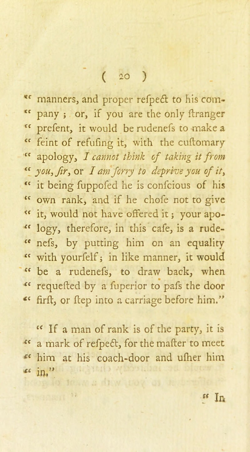 tc CC cc cc cc <c cc cc cc cc cc cc cc *c tfC cc tfC ICC manners, and proper refpedl to his com- pany ; or, if you are the only ftranger prefent, it would be rudenefs to make a feint of refufing it, with the cuftomary apology, I cannot think of taking it from you, fir, or I am ferry to deprive you of it, it being fuppofed he is confcious of his own rank, and if he chofe not to give it, would not have offered it; your apo- logy, therefore, in this cafe, is a rude- nefs, by putting him on an equality with yourfelf; in like manner, it would be a rudenefs, to draw back, when requefted by a fuperior to pafs the door firft, or hep into a carriage before him.” tf If a man of rank is of the party, it is a mark of refpeft, for the matter to meet him at his coach-door and ulher him W. “ In