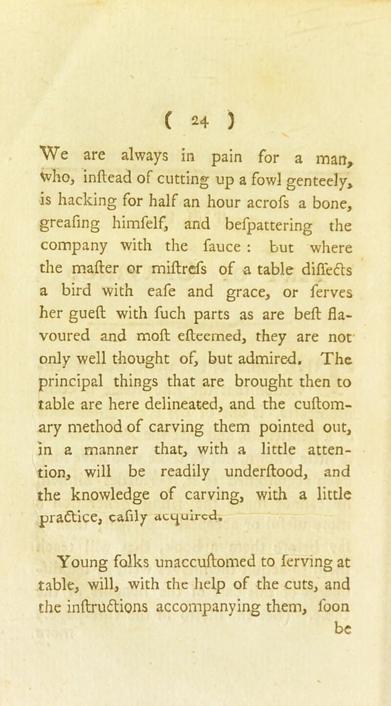 We are always in pain for a man, Vvho, inftead of cutting up a fowl genteely, is hacking for half an hour acrofs a bone, greafing himfelf, and befpattering the company with the fauce : but where the matter or miftrefs of a table diffefts a bird with eafe and grace, or ferves her gueft with fuch parts as are bell fla- voured and moft efteemed, they are not only well thought of, but admired. The principal things that are brought then to table are here delineated, and the cuftom- ary method of carving them pointed out, in a manner that, with a little atten- tion, will be readily underftood, and the knowledge of carving, with a little practice, eafily acquired. Young folks unaccuttomed to ferving at table, will, with the help of the cuts, and the inftru&ions accompanying them, foon be