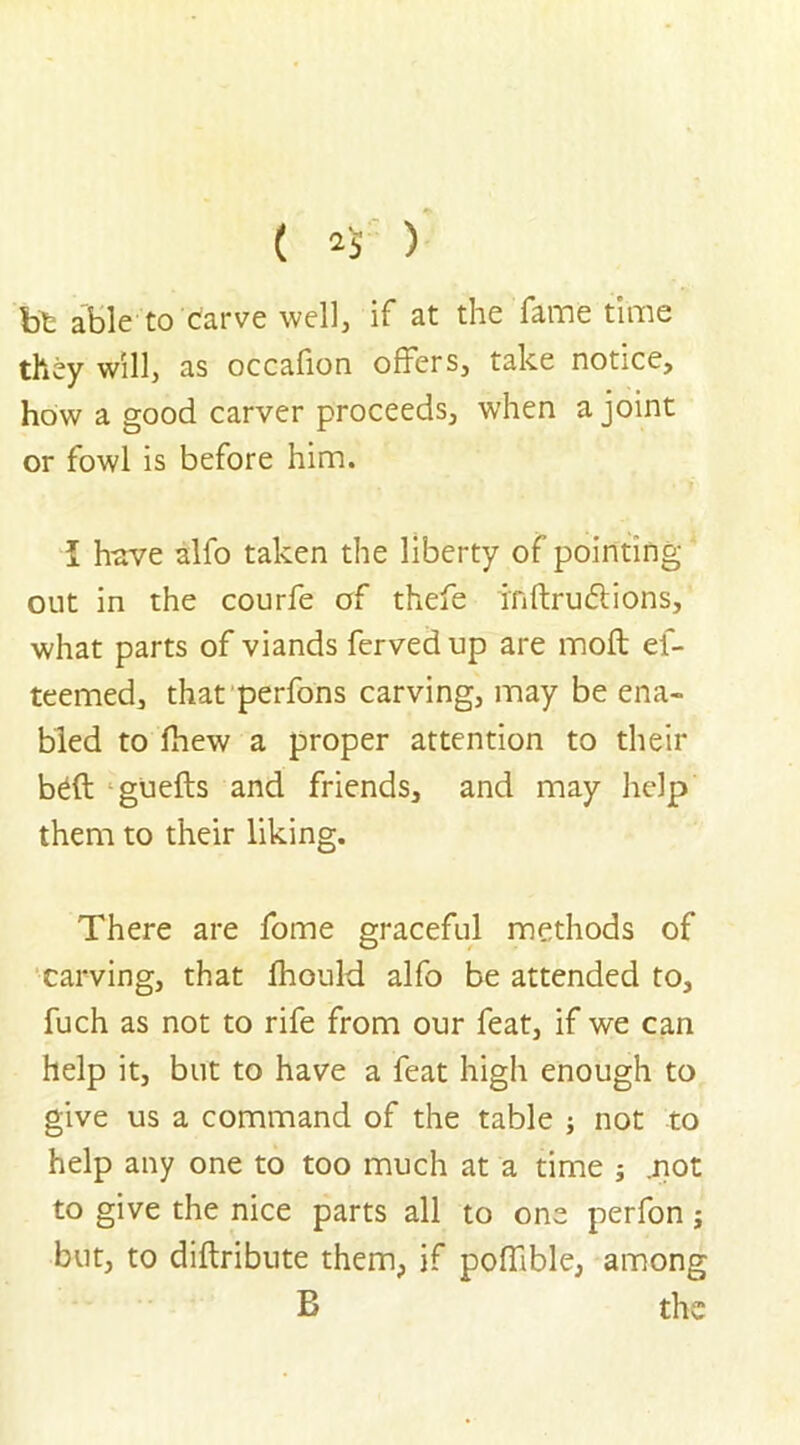 ( 2$ ) bt able to carve well, if at the fame time they will, as occafion offers, take notice, how a good carver proceeds, when a joint or fowl is before him. I have alfo taken the liberty of pointing- out in the courfe of thefe inftru&ions, what parts of viands ferved up are moft ef- teemed, that perfons carving, may be ena- bled to Ihew a proper attention to their b£ft guefts and friends, and may help them to their liking. There are fome graceful methods of carving, that fhould alfo be attended to, fuch as not to rife from our feat, if we can help it, but to have a feat high enough to give us a command of the table ; not to help any one to too much at a time ; .not to give the nice parts all to one perfon j but, to diftribute them, if pofiible, among B the