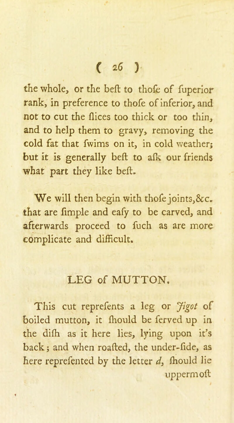 the whole, or the beft to thole of fuperior rank, in preference to thofe of inferior, and not to cut the flices too thick or too thin, and to help them to gravy, removing the cold fat that fwims on it, in cold weather; but it is generally beft to alk our friends what part they like beft. We will then begin with thofe joints,&c. that are fimple and eafy to be carved, and afterwards proceed to fuch as are more complicate and difficult. LEG of MUTTON. This cut reprefents a leg or Jigot of boiled mutton, it fliould be ferved up in the dilh as it here lies, lying upon it’s back; and when roafted, the under-fide, as here reprefented by the letter d, ffiould lie uppermoft