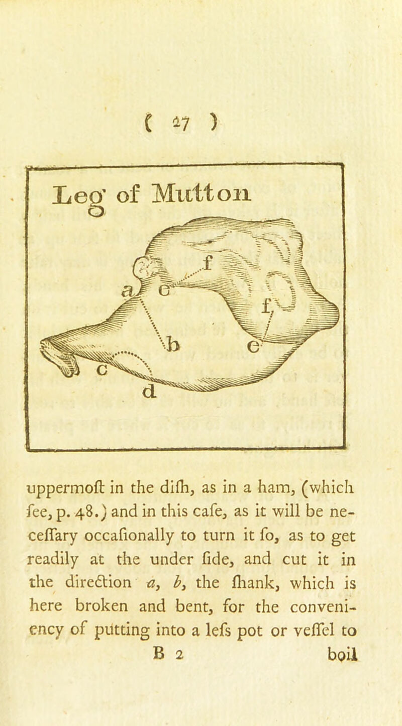 ( *7 ) uppermoft in the difh, as in a ham, (which fee, p. 48.} and in this cafe, as it will be ne- ceflary occafionally to turn it fo, as to get readily at the under fide, and cut it in the diredtion a> b> the fihank, which is here broken and bent, for the conveni- ency of putting into a lefs pot or veflfel to B 2 boil
