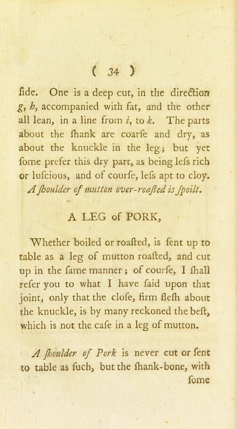 fide. One is a deep cut, in the dire&ion g, h, accompanied with fat, and the other all lean, in a line from z, to k. The parts about the fhank are coarfe and dry, as about the knuckle in the leg; but yet fome prefer this dry part, as being lefs rich or lufcious, and of courfe, lefs apt to cloy. A Jhoulder of mutton over-roafted is fpoilt. A LEG of PORK, Whether boiled or roafted, is fent up to table as a leg of mutton roafted, and cut up in the fame manner; of courfe, I fhall refer you to what I have faid upon that joint, only that the clofe, firm flefli about the knuckle, is by many reckoned the beft, which is not the cafe in a leg of mutton. A Jhoulder of Pork is never cut or fent to table as fuch, but the fhank-bone, with fome V