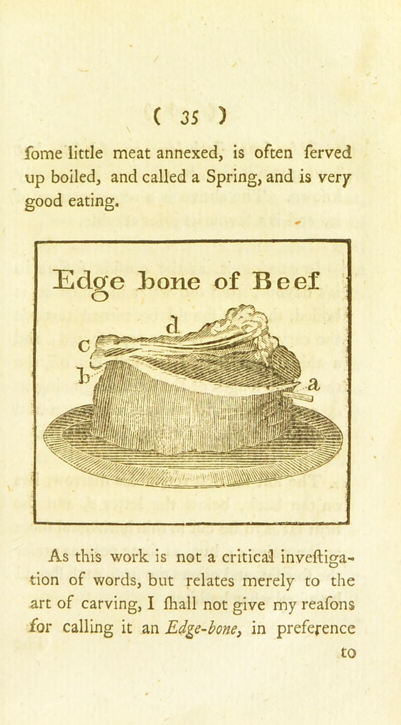 \ fome little meat annexed, is often ferved up boiled, and called a Spring, and is very good eating. Edgre Bone of Beef o As this work is not a critical inveftiga- tion of words, but relates merely to the art of carving, I fhall not give my reafons for calling it an Edge-bone, in preference to