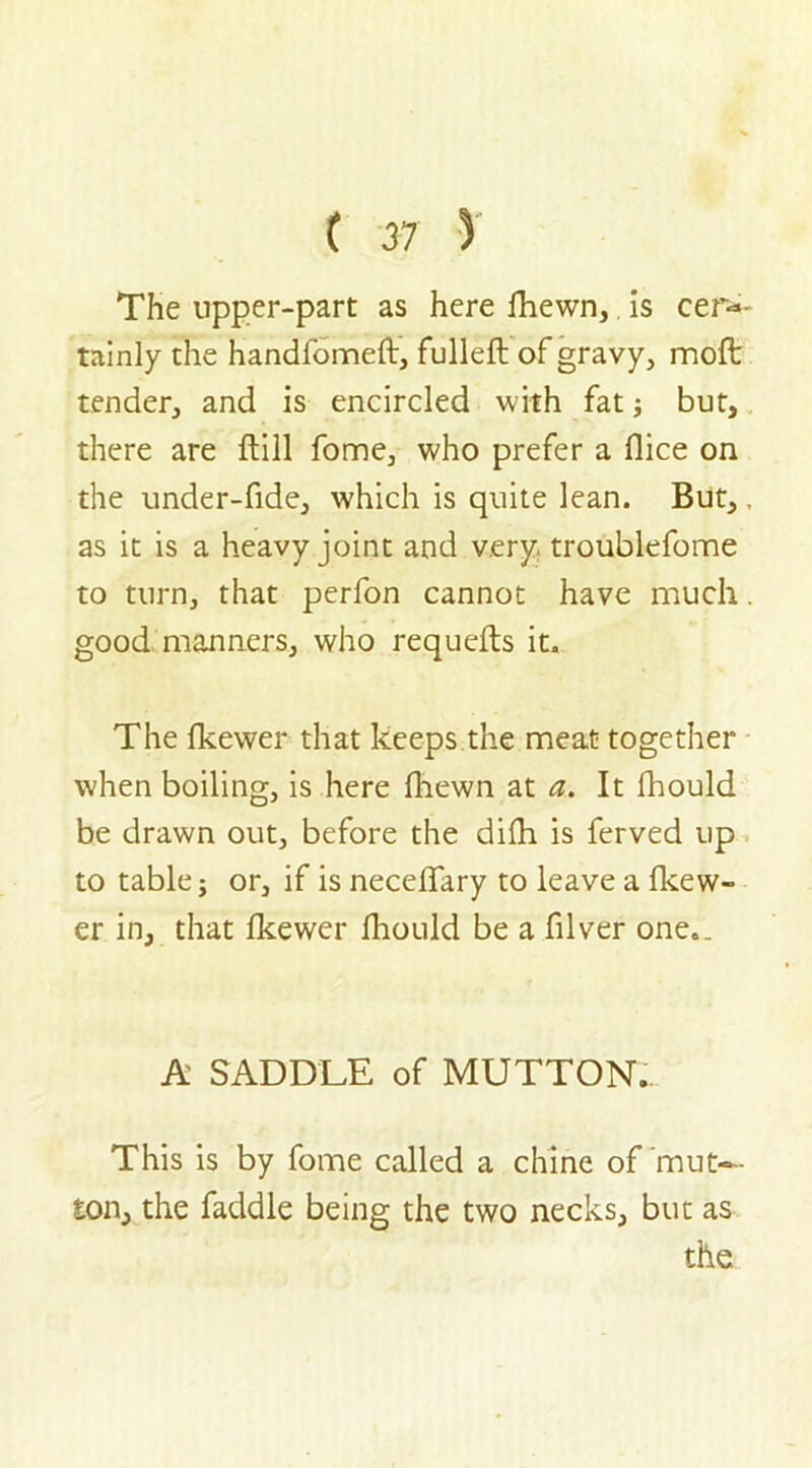 The upper-part as here fhewn, is cer- tainly the handfomeft, fulleft of gravy, moft tender, and is encircled with fat; but, there are ftill fome, who prefer a dice on the under-fide, which is quite lean. But,, as it is a heavy joint and very, troublefome to turn, that perfon cannot have much. good manners, who requefts it. The fkewer that keeps the meat together when boiling, is here fhewn at a. It fhould be drawn out, before the difh is ferved up to table; or, if is neceffary to leave a fkew- er in, that fkewer fhould be a filver one.. A SADDLE of MUTTON. This is by fome called a chine of mut- ton, the faddle being the two necks, but as