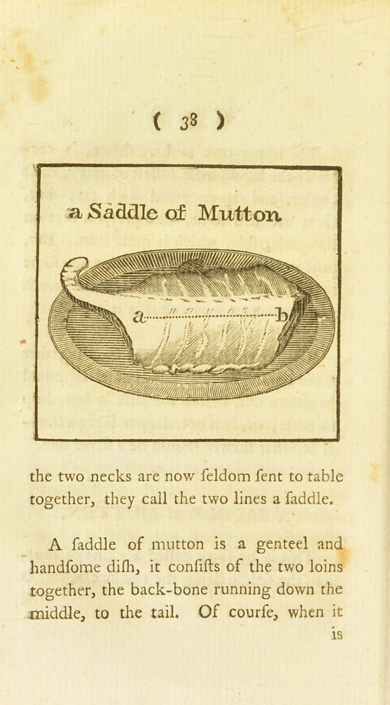 ( ) a Saddle of Mutton the two necks are now feldom fent to table together, they call the two lines a faddle. A faddle of mutton is a genteel and handfome difh, it confifts of the two loins together, the back-bone running down the middle, to the tail. Of courfe, when it is
