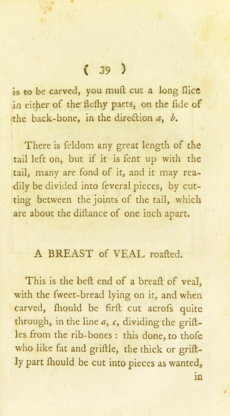 is to be carved, you muft cut a long flice in either of the flefhy parts, on the fide of the back-bone, in the diredlion a, b. There is feldom any great length of the tail left on, but if it is fent up with the tail, many are fond of it, and it may rea- dily be divided into feveral pieces, by cut- ting between the joints of the tail, which are about the diftance of one inch apart. A BREAST of VEAL roafted. This is the bell end of a breaft of veal, with the fweet-bread lying on it, and when carved, fhould be firft cut acrofs quite through, in the line a, c, dividing the grift- les from the rib-bones : this done, to thofe who like fat and griftle, the thick or grift- 3y part fhould be cut into pieces as wanted, in