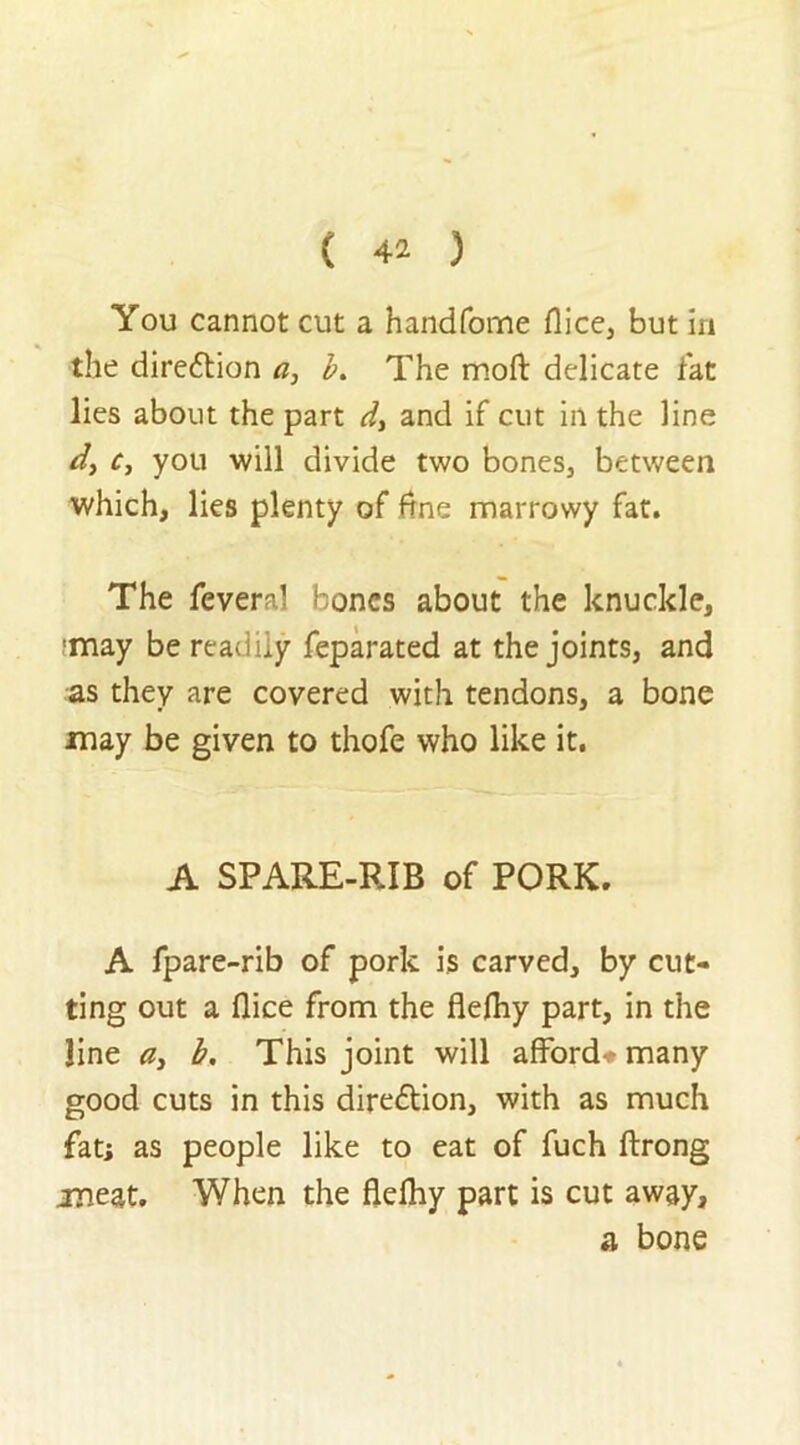 You cannot cut a handfome flice, but in the direftion a, b. The moft delicate fat lies about the part d> and if cut in the line d, c, you will divide two bones, between which, lies plenty of ftne marrowy fat. The feveral bones about the knuckle, 'may be readily feparated at the joints, and as they are covered with tendons, a bone may be given to thofe who like it. A SPARE-RIB of PORK. A fpare-rib of pork is carved, by cut- ting out a flice from the flefliy part, in the line ay b. This joint will affords many good cuts in this diredtion, with as much fat; as people like to eat of fuch ftrong meat. When the flelhy part is cut away, a bone