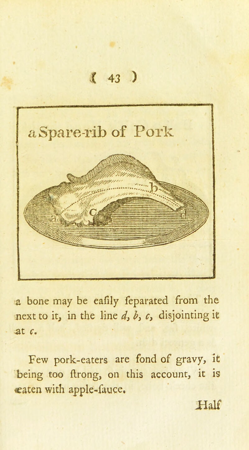 — a Spare-rib of Pork a bone may be eafily feparated from the next to it, in the line d3 b3 c3 disjointing it at c. Few pork-eaters are fond of gravy, it being too ftrong, on this account, it is eaten with apple-fauce. -Half