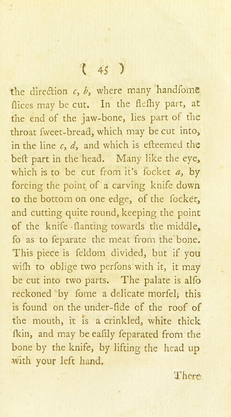 X 4S ) the direction c, b3 where many handfoine flices may be cut. In the flelhy part, at the end of the jaw-bone, lies part of the throat fvveet-bread, which may be cut into* in the line c3 d3 and which is efteemed the bed part in the head. Many like the eye, which is to be cut from it’s focket a, by forcing the point of a carving knife down to the bottom on one edge, of the focket, and cutting quite round, keeping the point of the knife • flanting towards the middle, fo as to feparate the meat from thebone. This piece is feldom divided, but if you wilh to oblige two perfons with it, it may be cut into two parts. The palate is alfo reckoned by fome a delicate morfel; this is found on the under-fide of the roof of the mouth, it is a crinkled, white thick fkin, and may be eafily feparated from die bone by the knife, by lifting the head up •with your left hand. There
