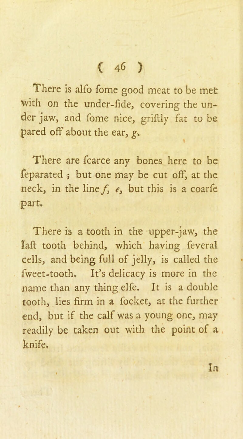 There is alfo fome good meat to be met with on the under-fide, covering the un- der jaw, and fome nice, griftly fat to be pared off about the ear, g. There are fcarce any bones here to be feparated but one may be cut off, at the neck, in the line/, e, but this is a coarfe part. There is a tooth in the upper-jaw, the laft tooth behind, which having feveral cells, and being full of jelly, is called the fweet-tooth. It’s delicacy is more in the name than any thing elfe. It is a double tooth, lies firm in a focket, at the further end, but if the calf was a young one, may readily be taken out with the point of a knife. In