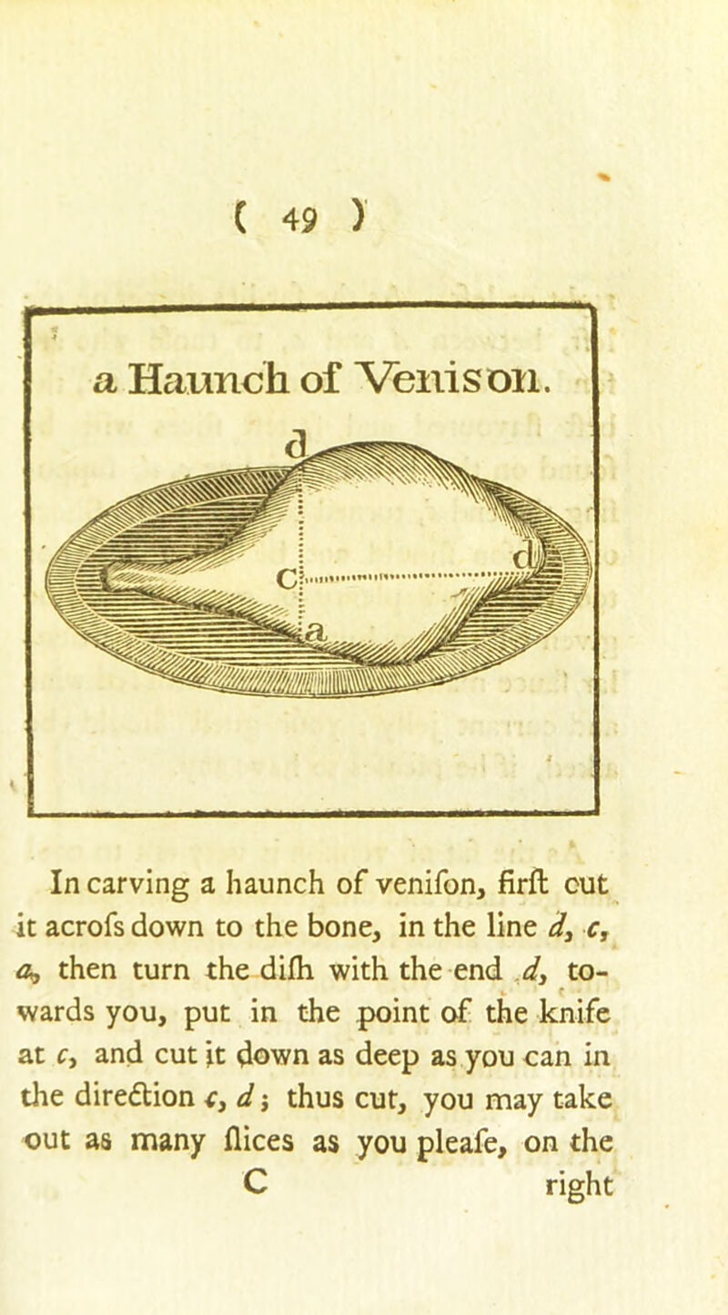 In carving a haunch of venifon, firil cut it acrofs down to the bone, in the line d3 c, a, then turn the difh with the end d3 to- wards you, put in the point of the knife at c3 and cut it down as deep as you can in tire direction c3 d j thus cut, you may take out as many flices as you pleafe, on the C right