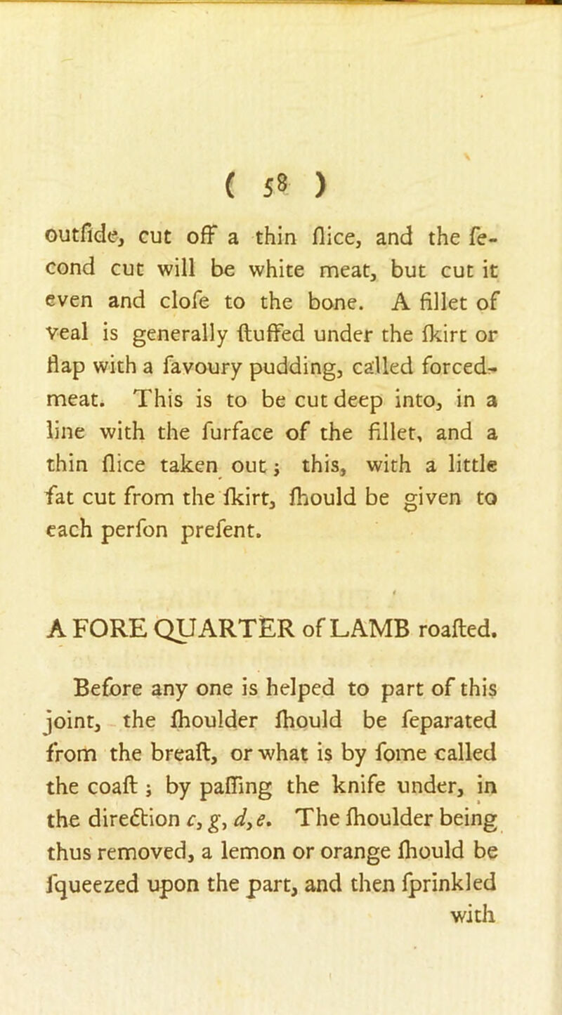 outfide, cut off a thin flice, and the fe- cond cut will be white meat, but cut it even and dole to the bone. A fillet of veal is generally fluffed under the fkirt or flap with a favoury pudding, called forced- meat. This is to be cut deep into, in a line with the furface of the fillet, and a thin flice taken out; this, with a little fiat cut from the fkirt, fhould be given to each perfon prefent. A FORE QUARTER of LAMB roafled. Before any one is helped to part of this joint, the fhoulder fhould be feparated from the breafl, or what is by fiome called the coaft ; by palling the knife under, in the direction c, g, d> e. The fhoulder being thus removed, a lemon or orange fhould be fqueezed upon the part, and then fprinkled with