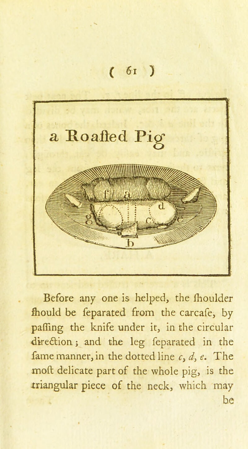 a Itoafted Pigr o Before any one is helped, the fhoulder fhould be feparated from the carcafe, by patting the knife under it, in the circular dire&ion j and the leg feparated in the fame manner, in the dotted line c3 d3 e. The moft delicate part of the whole pig, is the triangular piece of the neck, which may be
